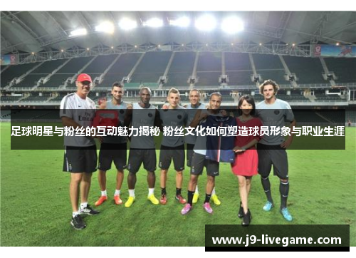 足球明星与粉丝的互动魅力揭秘 粉丝文化如何塑造球员形象与职业生涯