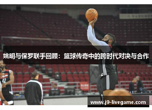 姚明与保罗联手回顾：篮球传奇中的跨时代对决与合作