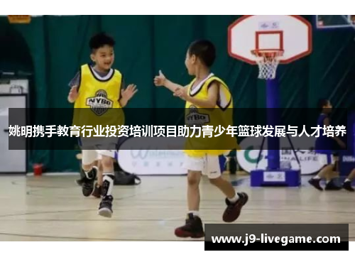 姚明携手教育行业投资培训项目助力青少年篮球发展与人才培养